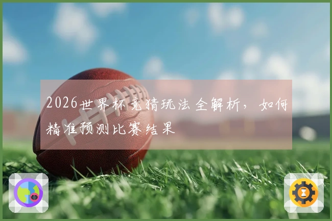 2026世界杯竞猜玩法全解析，如何精准预测比赛结果