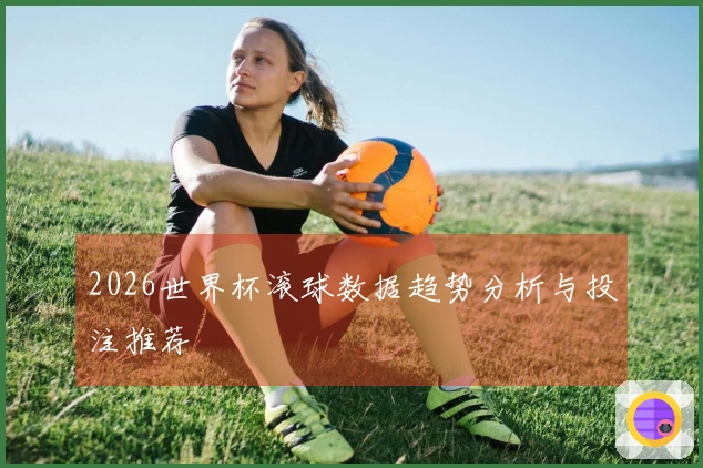 2026世界杯滚球数据趋势分析与投注推荐
