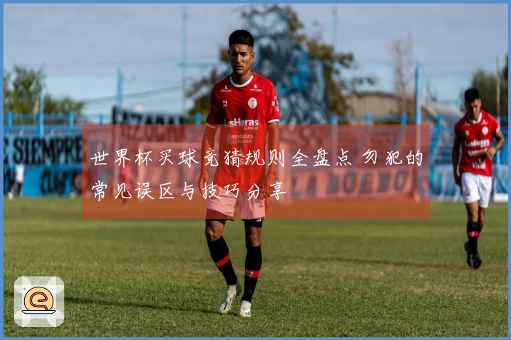 世界杯买球竞猜规则全盘点 勿犯的常见误区与技巧分享